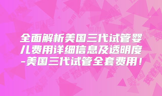 全面解析美国三代试管婴儿费用详细信息及透明度-美国三代试管全套费用！
