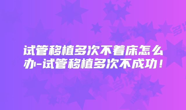 试管移植多次不着床怎么办-试管移植多次不成功！