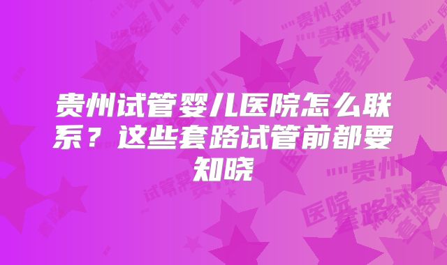贵州试管婴儿医院怎么联系？这些套路试管前都要知晓