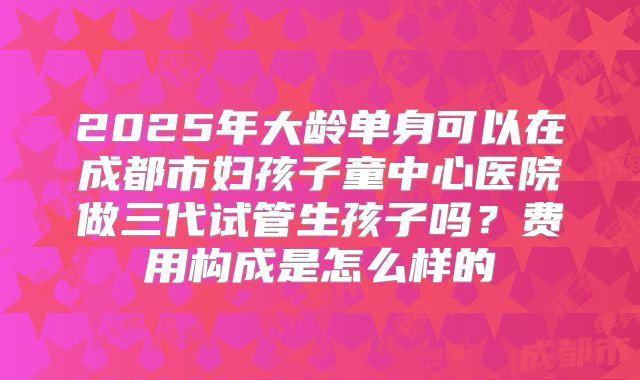 2025年大龄单身可以在成都市妇孩子童中心医院做三代试管生孩子吗？费用构成是怎么样的
