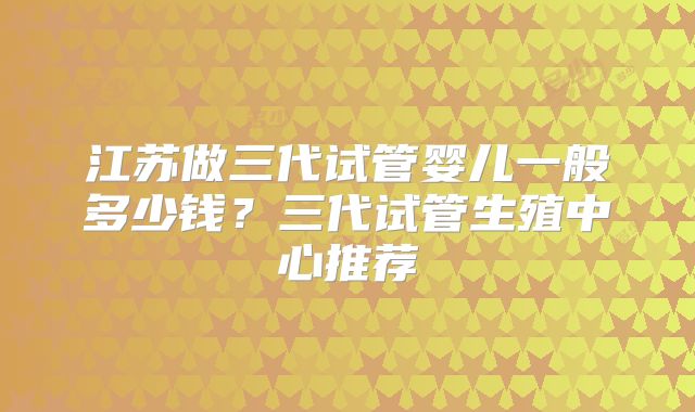 江苏做三代试管婴儿一般多少钱？三代试管生殖中心推荐