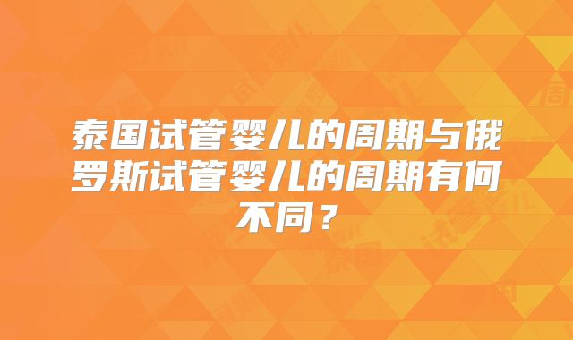 泰国试管婴儿的周期与俄罗斯试管婴儿的周期有何不同？