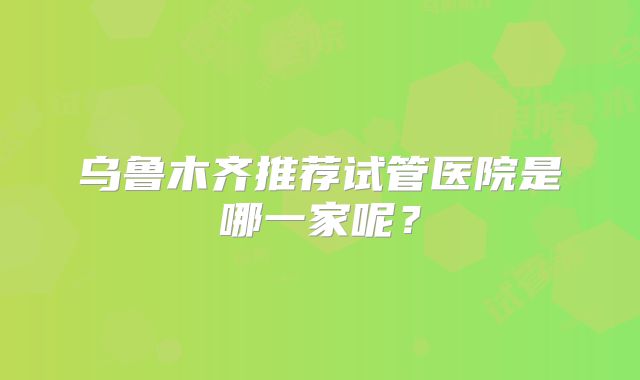 乌鲁木齐推荐试管医院是哪一家呢？