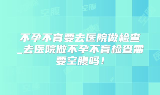 不孕不育要去医院做检查_去医院做不孕不育检查需要空腹吗！