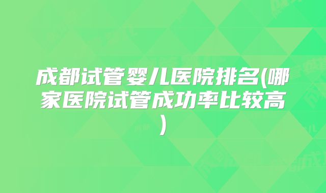成都试管婴儿医院排名(哪家医院试管成功率比较高)
