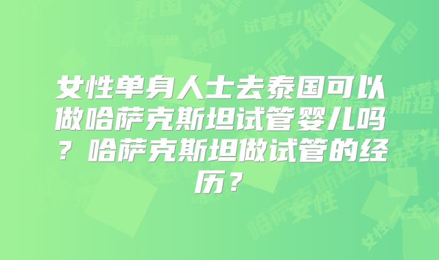 女性单身人士去泰国可以做哈萨克斯坦试管婴儿吗？哈萨克斯坦做试管的经历？