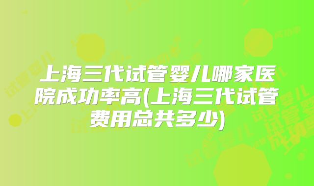 上海三代试管婴儿哪家医院成功率高(上海三代试管费用总共多少)