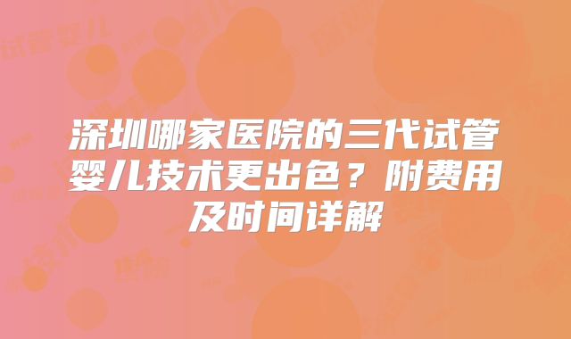 深圳哪家医院的三代试管婴儿技术更出色？附费用及时间详解