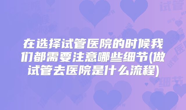 在选择试管医院的时候我们都需要注意哪些细节(做试管去医院是什么流程)