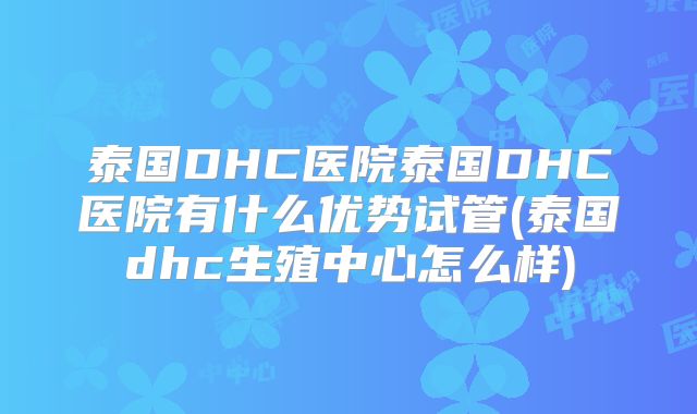 泰国DHC医院泰国DHC医院有什么优势试管(泰国dhc生殖中心怎么样)