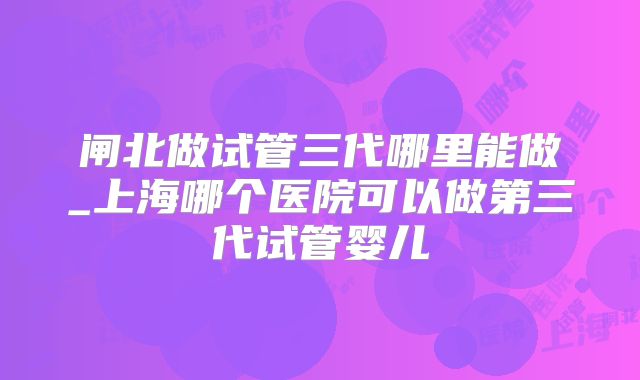 闸北做试管三代哪里能做_上海哪个医院可以做第三代试管婴儿