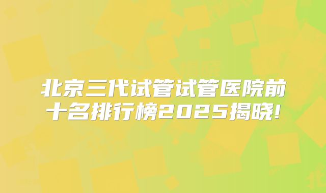 北京三代试管试管医院前十名排行榜2025揭晓!