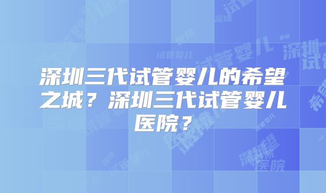 深圳三代试管婴儿的希望之城？深圳三代试管婴儿医院？