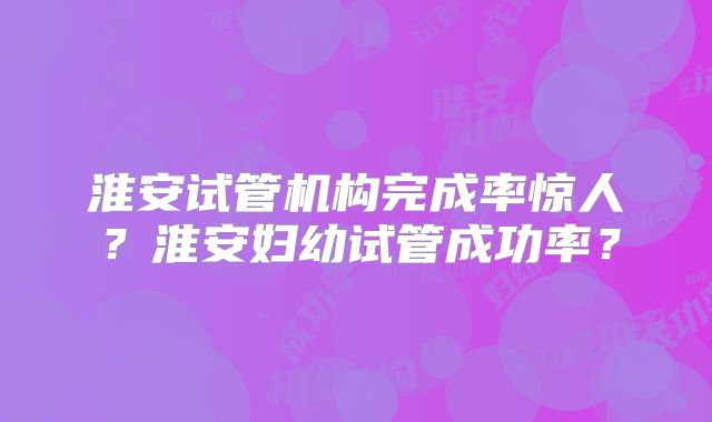 淮安试管机构完成率惊人?淮安妇幼试管成功率?