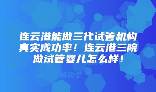 连云港能做三代试管机构真实成功率！连云港三院做试管婴儿怎么样！