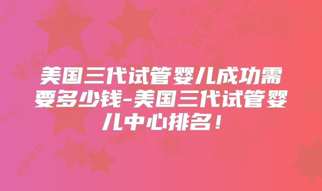 美国三代试管婴儿成功需要多少钱-美国三代试管婴儿中心排名！