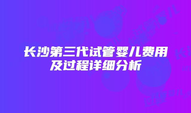 长沙第三代试管婴儿费用及过程详细分析