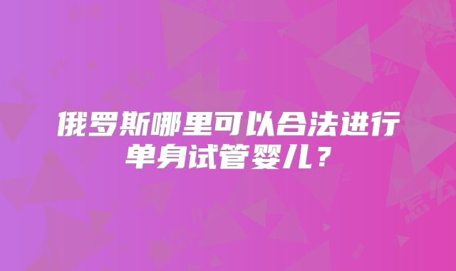 俄罗斯哪里可以合法进行单身试管婴儿?