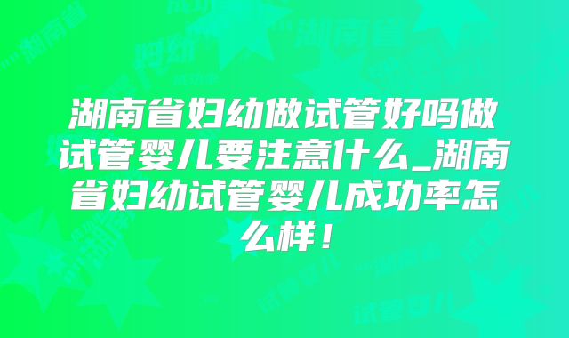 湖南省妇幼做试管好吗做试管婴儿要注意什么_湖南省妇幼试管婴儿成功率怎么样!