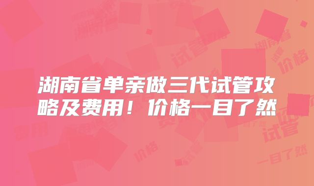 湖南省单亲做三代试管攻略及费用！价格一目了然
