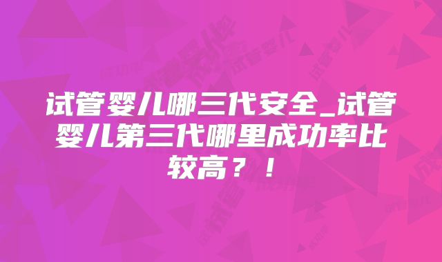 试管婴儿哪三代安全_试管婴儿第三代哪里成功率比较高？！