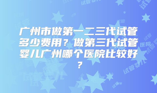 广州市做第一二三代试管多少费用?做第三代试管婴儿广州哪个医院比较好?