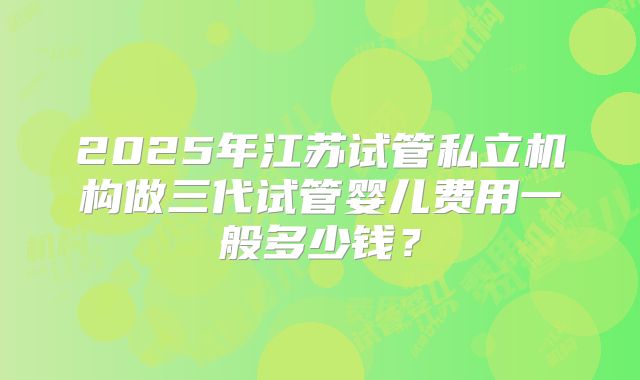 2025年江苏试管私立机构做三代试管婴儿费用一般多少钱？