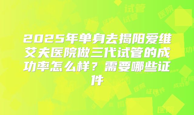 2025年单身去揭阳爱维艾夫医院做三代试管的成功率怎么样？需要哪些证件