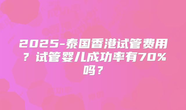 2025-泰国香港试管费用?试管婴儿成功率有70%吗?