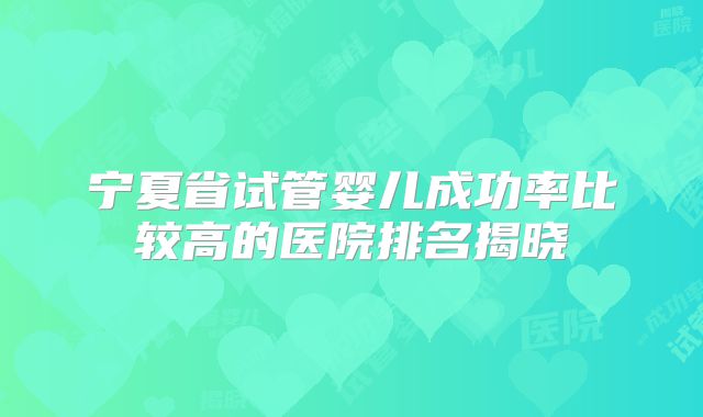 宁夏省试管婴儿成功率比较高的医院排名揭晓