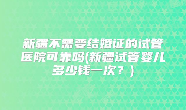 新疆不需要结婚证的试管医院可靠吗(新疆试管婴儿多少钱一次？)