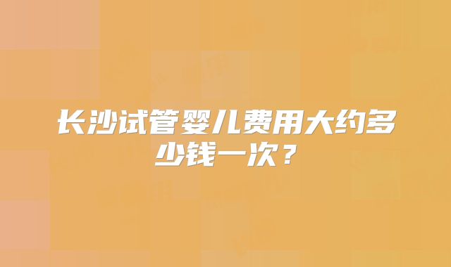 长沙试管婴儿费用大约多少钱一次?