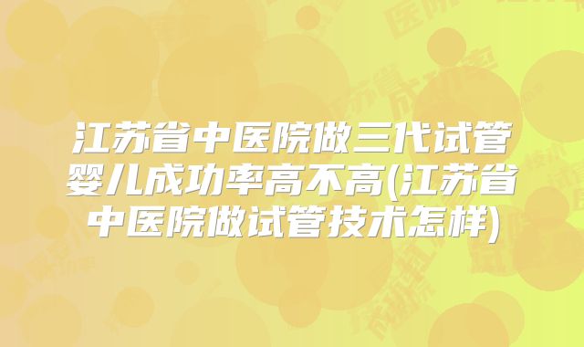 江苏省中医院做三代试管婴儿成功率高不高(江苏省中医院做试管技术怎样)