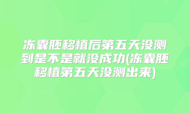 冻囊胚移植后第五天没测到是不是就没成功(冻囊胚移植第五天没测出来)