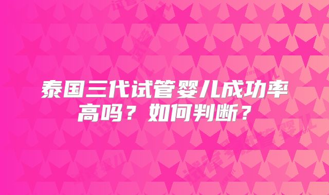 泰国三代试管婴儿成功率高吗？如何判断？