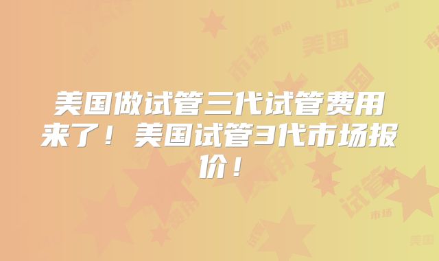 美国做试管三代试管费用来了！美国试管3代市场报价！