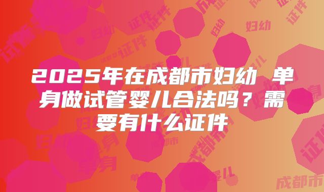 2025年在成都市妇幼 单身做试管婴儿合法吗？需要有什么证件