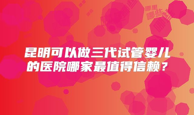昆明可以做三代试管婴儿的医院哪家最值得信赖?
