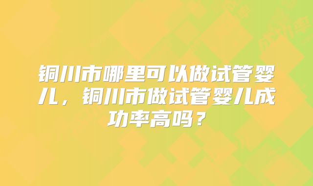 铜川市哪里可以做试管婴儿，铜川市做试管婴儿成功率高吗？
