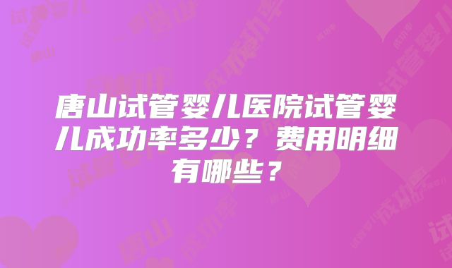 唐山试管婴儿医院试管婴儿成功率多少？费用明细有哪些？