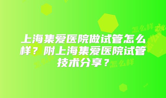 上海集爱医院做试管怎么样?附上海集爱医院试管技术分享?