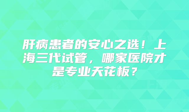 肝病患者的安心之选！上海三代试管，哪家医院才是专业天花板？