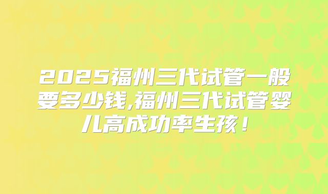 2025福州三代试管一般要多少钱,福州三代试管婴儿高成功率生孩!