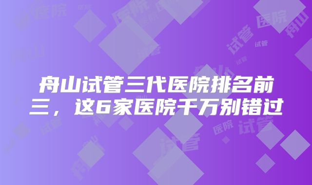舟山试管三代医院排名前三，这6家医院千万别错过