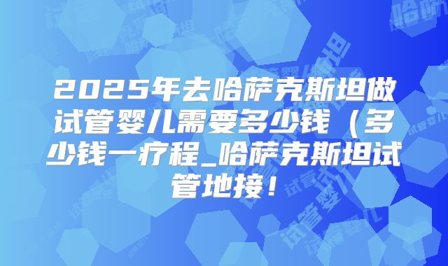 2025年去哈萨克斯坦做试管婴儿需要多少钱（多少钱一疗程_哈萨克斯坦试管地接！