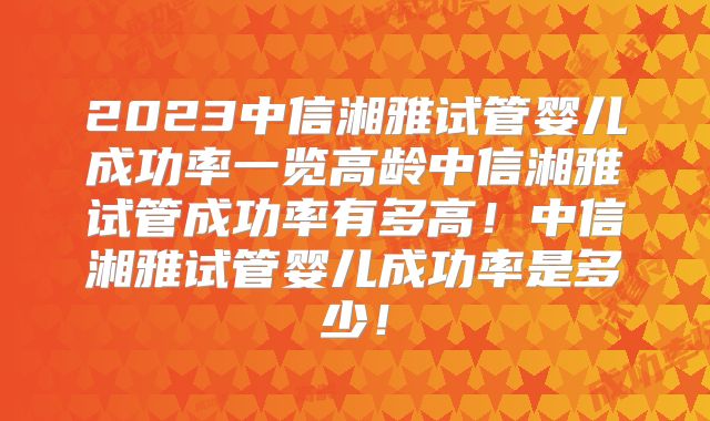 2023中信湘雅试管婴儿成功率一览高龄中信湘雅试管成功率有多高！中信湘雅试管婴儿成功率是多少！