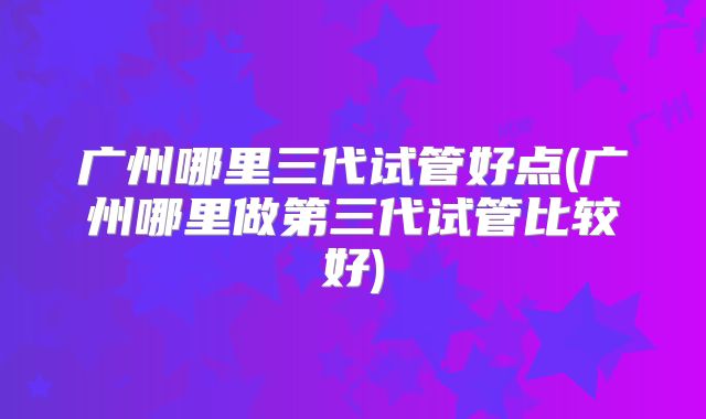 广州哪里三代试管好点(广州哪里做第三代试管比较好)