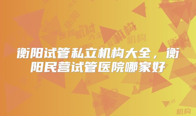 衡阳试管私立机构大全，衡阳民营试管医院哪家好