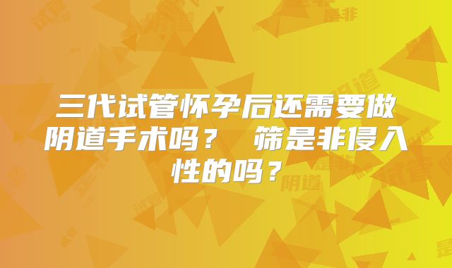 三代试管怀孕后还需要做阴道手术吗？ 筛是非侵入性的吗？