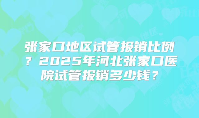 张家口地区试管报销比例？2025年河北张家口医院试管报销多少钱？